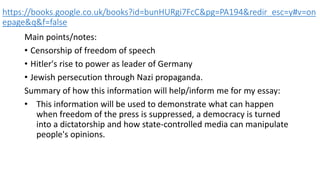 https://books.google.co.uk/books?id=bunHURgi7FcC&pg=PA194&redir_esc=y#v=on
epage&q&f=false
Main points/notes:
• Censorship of freedom of speech
• Hitler's rise to power as leader of Germany
• Jewish persecution through Nazi propaganda.
Summary of how this information will help/inform me for my essay:
• This information will be used to demonstrate what can happen
when freedom of the press is suppressed, a democracy is turned
into a dictatorship and how state-controlled media can manipulate
people's opinions.
 