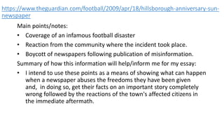 https://www.theguardian.com/football/2009/apr/18/hillsborough-anniversary-sun-
newspaper
Main points/notes:
• Coverage of an infamous football disaster
• Reaction from the community where the incident took place.
• Boycott of newspapers following publication of misinformation.
Summary of how this information will help/inform me for my essay:
• I intend to use these points as a means of showing what can happen
when a newspaper abuses the freedoms they have been given
and, in doing so, get their facts on an important story completely
wrong followed by the reactions of the town's affected citizens in
the immediate aftermath.
 