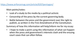 https://www.airforcemag.com/article/0207pentagon/
Main points/notes:
• Leak of a study to the media by a political activist.
• Censorship of the press by the current governing body.
• Battle between the press and the government over the right to
publish, as written in the First Amendment of the Constitution.
Summary of how this information will help/inform me for my essay:
• I hope to make a point using this information of what can happen
when the press and government's interests clash and the ensuing
court cases that can often follow.
 
