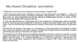My chosen Discipline: Journalism
• Reflective summary on the answers to the questions I started with:
- When the press abuse their freedoms, there are two things that can happen: 1. They will
cross an ethical line by doing something completely unforgiveable, such as The Sun printing a
false story on what happened during the infamous Hillsborough disaster or News of the
World hacking illegally into people's phones.
2. They can intentionally or accidentally aid in the creation of a dictatorship, which inevitably
leads to media being commandeered to influence and/or brainwash others into sharing their
views, such as how the Nazis influenced the citizens of Germany into believing the Jews were
evil.
The benefits of having a free press in a democracy is that journalists are allowed to share
their views and opinions with their readers, without fear of government censorship, thereby
promoting the concept of freedom of speech itself.
The importance of a free press is completely dependent on how a nation or country is run by
a governing body with their political leanings partially playing an important part on how the
public sees the press. If it is democratically run, a mixture of opinions is welcomed with
liberal and conservative supporters alike allowed to express their views and opinions as
freely as they wish.
 