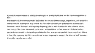 6) Research team needs to be capable enough: -It is very imperative for the top management to
hire
the research staff internally that is backed by the wealth of knowledge, experience, and expertise
in the domain. As simple it may sound, but research work can get quite tedious at times as it
involves a lot of fieldwork and mystery shopping jobs as well that require a lot of time, efforts,
and energy. The team also needs to be smart and confident to face any sort of obstacles in a
prudent manner without revealing confidential data to anyone especially the competitors. Many
a time, the company also hires an external research agency to support the internal staff to make
the entire exercise successful.
 