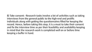 8) Take consent: -Research tasks involve a lot of activities such as taking
interviews from the general public to the high-end and prolific
individuals along with getting the questionnaires filled for keeping the
record. Hence, before taking this step, it is a must to take their consent
and fix the interview time as per their feasibility and availability keeping
in mind that the research work is completed well on or before time
keeping a buffer in hand.
 