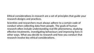 Ethical considerations in research are a set of principles that guide your
research designs and practices.
Scientists and researchers must always adhere to a certain code of
conduct when collecting data from people. The goals of human
research often include understanding real-life phenomena, studying
effective treatments, investigating behaviours and improving lives in
other ways. What you decide to research and how you conduct that
research involve key ethical considerations.
 