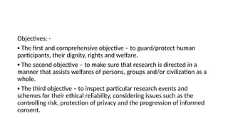 Objectives: -
▪ The first and comprehensive objective – to guard/protect human
participants, their dignity, rights and welfare.
▪ The second objective – to make sure that research is directed in a
manner that assists welfares of persons, groups and/or civilization as a
whole.
▪ The third objective – to inspect particular research events and
schemes for their ethical reliability, considering issues such as the
controlling risk, protection of privacy and the progression of informed
consent.
 