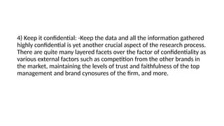 4) Keep it confidential: -Keep the data and all the information gathered
highly confidential is yet another crucial aspect of the research process.
There are quite many layered facets over the factor of confidentiality as
various external factors such as competition from the other brands in
the market, maintaining the levels of trust and faithfulness of the top
management and brand cynosures of the firm, and more.
 
