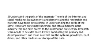 5) Understand the perils of the internet: -The era of the internet and
social media has its own merits and demerits and the researcher and
his team have to be extra careful in understanding the perils of the
same. There are quite many unethical and ethical hackers in the
industry that can have access to the information quite easily. Research
team needs to be extra careful whilst conducting the primary and
desktop research and make sure that are the systems, pen drives, hard
drives, and other mediums of storage of the data.
 