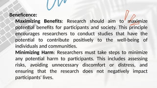 Beneficence:
Maximizing Benefits: Research should aim to maximize
potential benefits for participants and society. This principle
encourages researchers to conduct studies that have the
potential to contribute positively to the well-being of
individuals and communities.
Minimizing Harm: Researchers must take steps to minimize
any potential harm to participants. This includes assessing
risks, avoiding unnecessary discomfort or distress, and
ensuring that the research does not negatively impact
participants' lives.
 