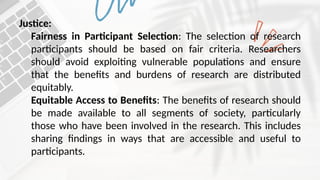 Justice:
Fairness in Participant Selection: The selection of research
participants should be based on fair criteria. Researchers
should avoid exploiting vulnerable populations and ensure
that the benefits and burdens of research are distributed
equitably.
Equitable Access to Benefits: The benefits of research should
be made available to all segments of society, particularly
those who have been involved in the research. This includes
sharing findings in ways that are accessible and useful to
participants.
 