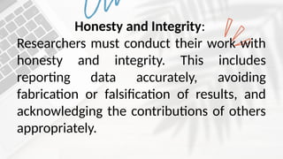 Honesty and Integrity:
Researchers must conduct their work with
honesty and integrity. This includes
reporting data accurately, avoiding
fabrication or falsification of results, and
acknowledging the contributions of others
appropriately.
 