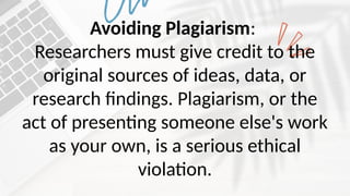 Avoiding Plagiarism:
Researchers must give credit to the
original sources of ideas, data, or
research findings. Plagiarism, or the
act of presenting someone else's work
as your own, is a serious ethical
violation.
 