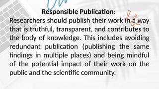 Responsible Publication:
Researchers should publish their work in a way
that is truthful, transparent, and contributes to
the body of knowledge. This includes avoiding
redundant publication (publishing the same
findings in multiple places) and being mindful
of the potential impact of their work on the
public and the scientific community.
 