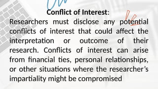 Conflict of Interest:
Researchers must disclose any potential
conflicts of interest that could affect the
interpretation or outcome of their
research. Conflicts of interest can arise
from financial ties, personal relationships,
or other situations where the researcher’s
impartiality might be compromised
 