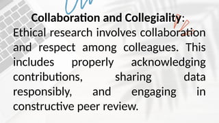 Collaboration and Collegiality:
Ethical research involves collaboration
and respect among colleagues. This
includes properly acknowledging
contributions, sharing data
responsibly, and engaging in
constructive peer review.
 