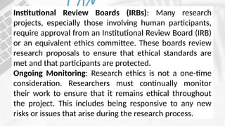 Institutional Review Boards (IRBs): Many research
projects, especially those involving human participants,
require approval from an Institutional Review Board (IRB)
or an equivalent ethics committee. These boards review
research proposals to ensure that ethical standards are
met and that participants are protected.
Ongoing Monitoring: Research ethics is not a one-time
consideration. Researchers must continually monitor
their work to ensure that it remains ethical throughout
the project. This includes being responsive to any new
risks or issues that arise during the research process.
 