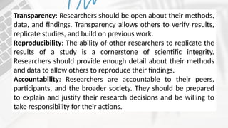Transparency: Researchers should be open about their methods,
data, and findings. Transparency allows others to verify results,
replicate studies, and build on previous work.
Reproducibility: The ability of other researchers to replicate the
results of a study is a cornerstone of scientific integrity.
Researchers should provide enough detail about their methods
and data to allow others to reproduce their findings.
Accountability: Researchers are accountable to their peers,
participants, and the broader society. They should be prepared
to explain and justify their research decisions and be willing to
take responsibility for their actions.
 