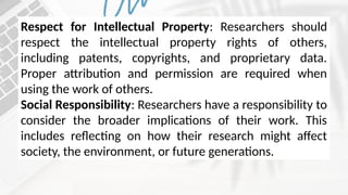 Respect for Intellectual Property: Researchers should
respect the intellectual property rights of others,
including patents, copyrights, and proprietary data.
Proper attribution and permission are required when
using the work of others.
Social Responsibility: Researchers have a responsibility to
consider the broader implications of their work. This
includes reflecting on how their research might affect
society, the environment, or future generations.
 