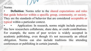 Norms
• Definition: Norms refer to the shared expectations and rules
that guide behavior within a specific group, community, or society.
They are the standards of behavior that are considered acceptable or
typical within a particular context.
• • Application: In research, norms might include practices
like how researchers collaborate, share data, or credit contributions.
For example, the norm of peer review is widely accepted in
academic publishing, even though it's not necessarily an ethical
obligation. Norms can also include traditions like attending
conferences or publishing in certain journals.
 