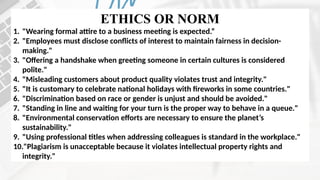 ETHICS OR NORM
1. "Wearing formal attire to a business meeting is expected.“
2. "Employees must disclose conflicts of interest to maintain fairness in decision-
making."
3. "Offering a handshake when greeting someone in certain cultures is considered
polite."
4. "Misleading customers about product quality violates trust and integrity."
5. "It is customary to celebrate national holidays with fireworks in some countries."
6. "Discrimination based on race or gender is unjust and should be avoided."
7. "Standing in line and waiting for your turn is the proper way to behave in a queue."
8. "Environmental conservation efforts are necessary to ensure the planet’s
sustainability."
9. "Using professional titles when addressing colleagues is standard in the workplace."
10."Plagiarism is unacceptable because it violates intellectual property rights and
integrity."
 