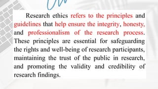 Research ethics refers to the principles and
guidelines that help ensure the integrity, honesty,
and professionalism of the research process.
These principles are essential for safeguarding
the rights and well-being of research participants,
maintaining the trust of the public in research,
and promoting the validity and credibility of
research findings.
 