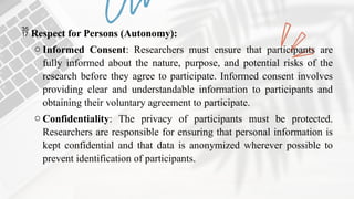  Respect for Persons (Autonomy):
o Informed Consent: Researchers must ensure that participants are
fully informed about the nature, purpose, and potential risks of the
research before they agree to participate. Informed consent involves
providing clear and understandable information to participants and
obtaining their voluntary agreement to participate.
o Confidentiality: The privacy of participants must be protected.
Researchers are responsible for ensuring that personal information is
kept confidential and that data is anonymized wherever possible to
prevent identification of participants.
 