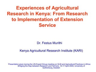 Experiences of Agricultural
Research in Kenya: From Research
 to Implementation of Extension
             Service


                                  Dr. Festus Murithi

             Kenya Agricultural Research Institute (KARI)



Presentation given during the UN Expert Group meeting on SLM and Agricultural Practices in Africa:
           Bridging the Gap between Research and Farmers, 16-17 April 2009, University of
                                        Gothenburg, Sweden
 