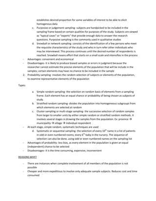 establishes desired proportion for some variables of interest to be able to elicit
              homogenous data
          c. Purposive or judgement sampling- subjects are handpicked to be included in the
              sampling frame based on certain qualities for purposes of the study. Subjects are viewed
              as “typical cases” or “experts” that provide enough data to answer the research
              questions. Purposive sampling is the commonly used in qualitative studies
          d. Snowball or network sampling- consists of the identification of a few persons who meet
              the requisite characteristics of the study and who in turn refer other individuals who
              may be interviewed. This process continues until the desired number of respondents is
              reached. Snowball means effort that starts on a small scale and intensifies in the process
   - Advantages: convenient and economical
   - Disadvantages- it is likely to produce biased samples or errors in judgment because the
      researcher cannot estimate the precise elements of the population that will be include in the
      samples; certain elements may have no chance to be included in the sample
   2. Probability sampling- involves the random selection of subjects or elements of the population,
      to examine representative elements of the population

Types:

             a. Simple random sampling- the selection on random basis of elements from a sampling
                 frame. Each element has an equal chance or probability of being chosen as subjects of
                 study.
             b. Stratified random sampling- divides the population into homogeneous subgroups from
                 which elements are selected at random
             c. Cluster sampling or multi-stage sampling- the successive selection of random samples
                 from larger to smaller units by either simple random or stratified random methods. It
                 involves several stages in drawing the samples from the population. Ex: province 
                 municipality  village  individual respondent
   -     At each stage, simple random, systematic techniques are used
             d. Systematic or sequential sampling- the selection of every 10th name in a list of patients
                 in odd or even numbered rooms; every 6th baby in the nursery. The sequence of
                 selection can also be done, using odd or even numbered names on the sampling list
   -     Advantages of probability- less bias, as every element in the population is given an equal
         (independent) chance to be selected
   -     Disadvantages- it is the time consuming, expensive, inconvenient

REASONS WHY?

   -     There are instances when complete involvement of all members of the population is not
         possible
   -     Cheaper and more expeditious to involve only adequate sample subjects. Reduces cost and time
         consumed
 