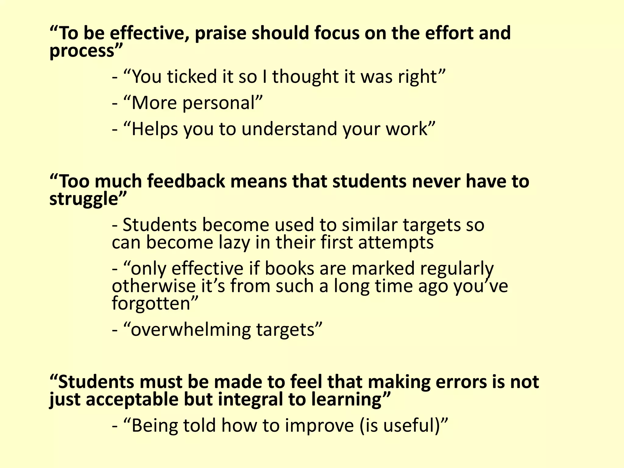 “To be effective, praise should focus on the effort and
process”
- “You ticked it so I thought it was right”
- “More personal”
- “Helps you to understand your work”
“Too much feedback means that students never have to
struggle”
- Students become used to similar targets so
can become lazy in their first attempts
- “only effective if books are marked regularly
otherwise it’s from such a long time ago you’ve
forgotten”
- “overwhelming targets”
“Students must be made to feel that making errors is not
just acceptable but integral to learning”
- “Being told how to improve (is useful)”