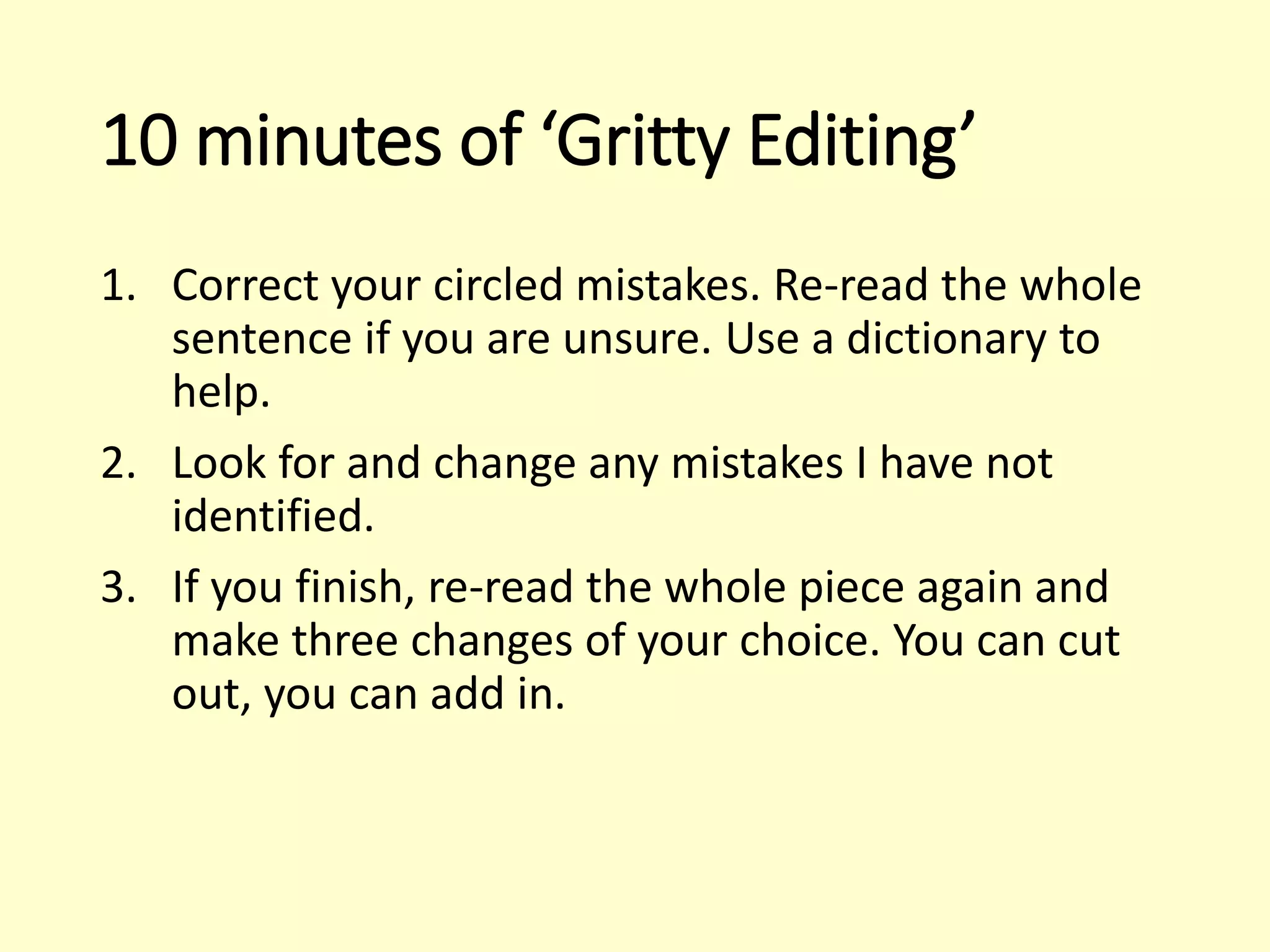 10 minutes of ‘Gritty Editing’
1. Correct your circled mistakes. Re-read the whole
sentence if you are unsure. Use a dictionary to
help.
2. Look for and change any mistakes I have not
identified.
3. If you finish, re-read the whole piece again and
make three changes of your choice. You can cut
out, you can add in.