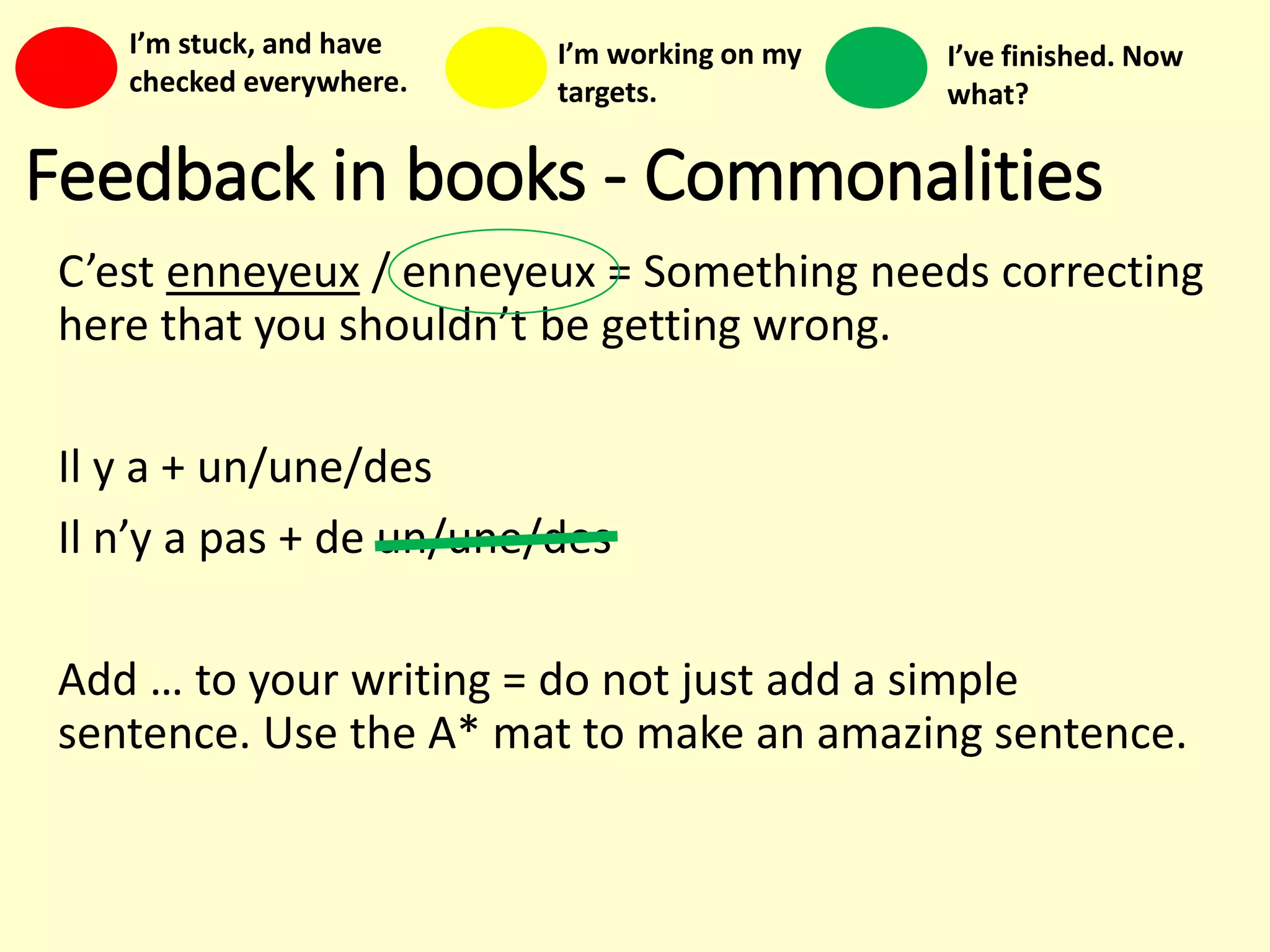 Feedback in books - Commonalities
C’est enneyeux / enneyeux = Something needs correcting
here that you shouldn’t be getting wrong.
Il y a + un/une/des
Il n’y a pas + de un/une/des
Add … to your writing = do not just add a simple
sentence. Use the A* mat to make an amazing sentence.
I’m stuck, and have
checked everywhere.
I’m working on my
targets.
I’ve finished. Now
what?
