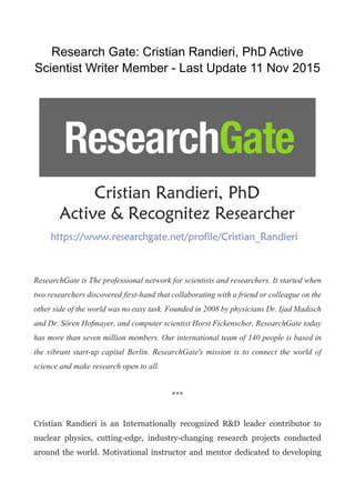 Research Gate: Cristian Randieri, PhD Active
Scientist Writer Member - Last Update 11 Nov 2015
ResearchGate is The professional network for scientists and researchers. It started when
two researchers discovered first-hand that collaborating with a friend or colleague on the
other side of the world was no easy task. Founded in 2008 by physicians Dr. Ijad Madisch
and Dr. Sören Hofmayer, and computer scientist Horst Fickenscher, ResearchGate today
has more than seven million members. Our international team of 140 people is based in
the vibrant start-up capital Berlin. ResearchGate's mission is to connect the world of
science and make research open to all.
***
Cristian Randieri is an Internationally recognized R&D leader contributor to
nuclear physics, cutting-edge, industry-changing research projects conducted
around the world. Motivational instructor and mentor dedicated to developing
 