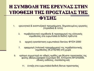 Η ΣΥΜΒΟΛΗ ΤΗΣ ΕΡΕΥΝΑΣ ΣΤΗΝ ΥΠΟΘΕΣΗ ΤΗΣ ΠΡΟΣΤΑΣΙΑΣ ΤΗΣ ΦΥΣΗΣ  ερευνητικά & αναπτυξιακά προγράμματα, δημοσιευμένες εργασίες (περιοδικά & τύπο) περιβαλλοντική νομοθεσία & προσαρμογή της ελληνικής νομοθεσίας στα ευρωπαϊκά & διεθνή πρότυπα αρχική εγκατάσταση ευρωπαϊκού δικτύου ΦΥΣΗ 2000 εφαρμογή (πιλοτικά προγράμματα) της περιβαλλοντικής νομοθεσίας (Ν.2742/99) στη χώρα κρίσιμη συμμετοχή σε ειδικές ομάδες για θέματα προστασίας της φύσης (Βιογεωγραφικό Σεμινάριο  EE , Επιτροπή ΦΥΣΗ2000 ,  εθνικές εκθέσεις , monitoring  κά) ένταξη στα ευρωπαϊκά-διεθνή δίκτυα προστασίας 