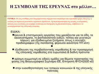 ΕΙΔΙΚΑ:  έρευνα & επιστημονικές εργασίας που χρειάζονται για τα είδη, τα οικοσυστήματα, τη βιοποικιλότητα (ειδών, τοπίου και γενετικών πόρων), για εξειδικευμένα ζητήματα, όπως η σύνταξη προδιαγραφών (πχ  monitoring,  φέρουσα ικανότητα ΠΠ κλπ) εξειδίκευση της περιβαλλοντικής νομοθεσίας & την προσαρμογή της ελληνικής νομοθεσίας στα ευρωπαϊκά & διεθνή πρότυπα κρίσιμη συμμετοχή σε ειδικές ομάδες για θέματα προστασίας της φύσης (πχ Βιογεωγραφικό Σεμινάριο ΕΕ, Επιτροπή ΦΥΣΗ2000 κά) στην ευαισθητοποίηση των τοπικών κοινωνιών & της ελληνικής πολιτείας Η ΣΥΜΒΟΛΗ ΤΗΣ ΕΡΕΥΝΑΣ στο μέλλον… ΓΕΝΙΚΑ : Οι νέες συνθήκες που διαμορφώνονται σήμερα στον παγκόσμιο και ευρωπαϊκό χώρο, όπως π.χ. η ανάγκη για παραγωγή ποιοτικών αγροτικών προϊόντων,   η  παγκοσμιοποίηση της αγοράς, οι κλιματικές αλλαγές και οι ανάγκες για αειφόρο ανάπτυξη και διατήρηση της βιοποικιλότητας, επιβάλλουν το μετασχηματισμό της ελληνικής γεωργίας.  