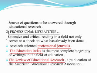 Source of questions to be answered through
educational research .
2) PROFESSIONAL LITERATUTRE :-
Extensive and critical reading in a field not only
serves as a check on what has already been done .
 research oriented professional journals .
 The Education Index is the most complete biography
of writings in the field of education .
The Review of Educational Research , a publication of
the American Educational Research Association ,
 