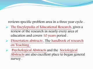 reviews specific problem area in a three year cycle .
 The Encylopedia of Educational Research, gives a
review of the research in nearly every area of
education and covers 10 years period .
 Dissertation abstracts , The handbook of research
on Teaching .
 Psychological Abstracts and the Sociological
Abstracts are also excellent place to began general
survey .
 