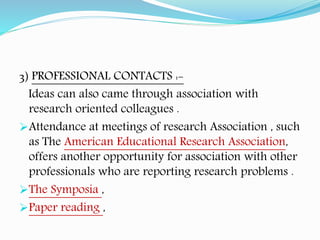 3) PROFESSIONAL CONTACTS :-
Ideas can also came through association with
research oriented colleagues .
Attendance at meetings of research Association , such
as The American Educational Research Association,
offers another opportunity for association with other
professionals who are reporting research problems .
The Symposia ,
Paper reading ,
 
