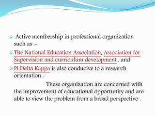  Active membership in professional organization
such as :-
The National Education Association, Association for
Supervision and curriculum development , and
Pi Delta Kappa is also conducive to a research
orientation .
These organization are concerned with
the improvement of educational opportunity and are
able to view the problem from a broad perspective .
 