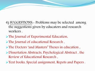 4) SUGGESTIONS:- Problems may be selected among
the suggestions given by educators and research
workers .
The Journal of Experimental Education,
The Journal of educational Research ,
The Doctors ‘and Masters’ Theses in education ,
Dissertation Abstracts, Psychological Abstract , the
Review of Educational Research ,
Text books, Special assignment, Repots and Papers .
 