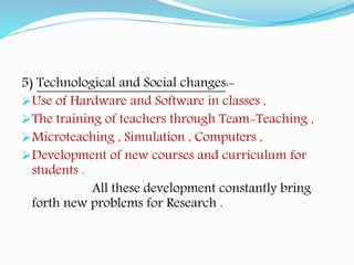 5) Technological and Social changes:-
Use of Hardware and Software in classes ,
The training of teachers through Team-Teaching ,
Microteaching , Simulation , Computers ,
Development of new courses and curriculum for
students .
All these development constantly bring
forth new problems for Research .
 