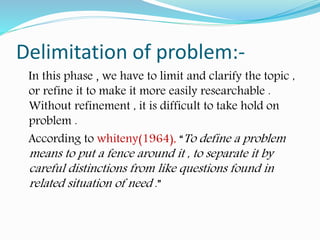 Delimitation of problem:-
In this phase , we have to limit and clarify the topic ,
or refine it to make it more easily researchable .
Without refinement , it is difficult to take hold on
problem .
According to whiteny(1964), “To define a problem
means to put a fence around it , to separate it by
careful distinctions from like questions found in
related situation of need .”
 