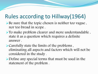 Rules according to Hillway(1964)
Be sure that the topic chosen is neither too vague ,
nor too broad in scope .
To make problem clearer and more understandable ,
state it as a question which requires a definite
answer .
Carefully state the limits of the problems ,
eliminating all aspects and factors which will not be
considered in the study .
Define any special terms that must be used in the
statement of the problem .
 