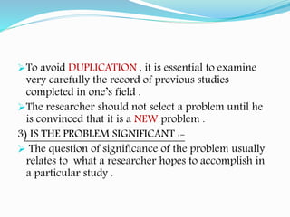 To avoid DUPLICATION , it is essential to examine
very carefully the record of previous studies
completed in one’s field .
The researcher should not select a problem until he
is convinced that it is a NEW problem .
3) IS THE PROBLEM SIGNIFICANT :-
 The question of significance of the problem usually
relates to what a researcher hopes to accomplish in
a particular study .
 
