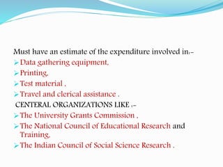 Must have an estimate of the expenditure involved in:-
Data gathering equipment,
Printing,
Test material ,
Travel and clerical assistance .
CENTERAL ORGANIZATIONS LIKE :-
The University Grants Commission ,
The National Council of Educational Research and
Training,
The Indian Council of Social Science Research .
 