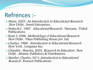 Refrences :-
Misra, 2003. An Introduction to Educational Research
.New Delhi : Sumit Enterprises .
Sinha,H.C .1987 . Educational Research . Haryana : Vishal
Publications .
Kaul, L.1988. Methodology of Educational Research .
New Delhi : Vikas Publishing House pvt. Ltd.
Charles, 1988 . Introduction to Educational Research .
New York : Longman Inc.
Chandra , Sharma, 2002. Reaserch In Education . New
Delhi : Atlantic Publishers & Distributiors .
Mertler, Charles, 2011.Introduction to Educational
Research . Pearson Publications .
 