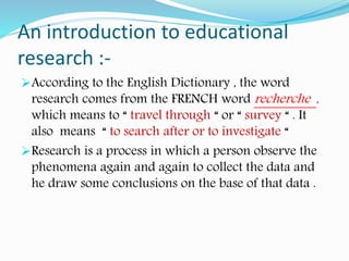 According to the English Dictionary , the word
research comes from the FRENCH word recherche ,
which means to “ travel through “ or “ survey “ . It
also means “ to search after or to investigate “
Research is a process in which a person observe the
phenomena again and again to collect the data and
he draw some conclusions on the base of that data .
An introduction to educational
research :-
 