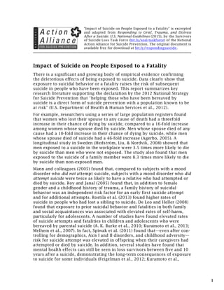 1
"The Impact of Suicide on People Exposed to a Fatality" is
based on Responding to Grief, Trauma, and Distress After a
Suicide: U.S. National Guidelines (2015), by the Survivors of
Suicide Loss Task Force (bit.ly/sosl-taskforce) of the National
Action Alliance for Suicide Prevention. The original document
is available free for download at bit.ly/respondingsuicide.
The Impact of Suicide on People Exposed to a Fatality
Special report❋
There is a significant and growing body of empirical evidence confirming
the deleterious effects of being exposed to suicide. Data clearly show that
exposure to suicidal behavior or a fatality raises the risk of subsequent
suicide in people who have been exposed. This report summarizes key
research literature supporting the declaration by the 2012 National Strategy
for Suicide Prevention that “helping those who have been bereaved by
suicide is a direct form of suicide prevention with a population known to be
at risk” (U.S. Department of Health & Human Services et al., 2012).
For example, researchers using a series of large population registers found
that women who lost their spouse to any cause of death had a threefold
increase in their chance of dying by suicide, compared to a 16-fold increase
among women whose spouse died by suicide. Men whose spouse died of any
cause had a 10-fold increase in their chance of dying by suicide, while men
whose spouse died of suicide had a 46-fold increase (Agerbo, 2005). A
longitudinal study in Sweden (Hedström, Liu, & Nordvik, 2008) showed that
men exposed to a suicide in the workplace w ere 3.5 times more likely to die
by suicide than men who were not exposed. The study also found that men
exposed to the suicide of a family member were 8.3 times more likely to die
by suicide than non-exposed men.
Mann and colleagues (2005) found that, compared to subjects with a mood
disorder who did not attempt suicide, subjects with a mood disorder who did
attempt suicide were twice as likely to have a relative who had attempted or
died by suicide. Roy and Janal (2005) found that, in addition to female
gender and a childhood history of trauma, a family history of suicidal
behavior was an independent risk factor for an early first suicide attempt
and for additional attempts. Rostila et al. (2013) found higher rates of
suicide in people who had lost a sibling to suicide. De Leo and Heller (2008)
found that exposure to prior suicidal behavior and fatalities in both family
and social acquaintances was associated with elevated rates of self-harm,
particularly for adolescents. A number of studies have found elevated rates
of suicide attempts and fatalities in children and adolescents who were
bereaved by parental suicide (A. K. Burke et al., 2010; Kuramoto et al., 2013;
❋
The source document for this report is Responding to Grief, Trauma, and Distress
After a Suicide: U.S. National Guidelines, by the Survivors of Suicide Loss Task Force
of the National Action Alliance for Suicide Prevention. The use of the Action Alliance
logo is intended to credit the SOSL TF as the author of the source document.
May 6, 2015
 