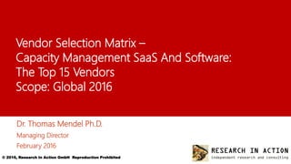 © 2016, Research In Action GmbH Reproduction Prohibited 1
Vendor Selection Matrix –
Capacity Management SaaS And Software:
The Top 15 Vendors
Scope: Global 2016
Dr. Thomas Mendel Ph.D.
Managing Director
February 2016
 