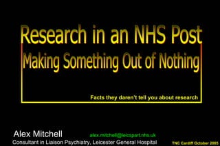 Facts they daren’t tell you about research
Alex Mitchell alex.mitchell@leicspart.nhs.uk
Consultant in Liaison Psychiatry, Leicester General Hospital
Alex Mitchell alex.mitchell@leicspart.nhs.uk
Consultant in Liaison Psychiatry, Leicester General Hospital TNC Cardiff October 2005TNC Cardiff October 2005
 
