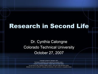 Research in Second Life Dr. Cynthia Calongne Colorado Technical University October 27, 2007 Copyright Cynthia M. Calongne, 2007. Permission is granted for this material to be shared under a  Creative Commons Attribution - Share Alike 3.0 United States.  You are free to copy, distribute, display, perform, remix and make derivative works.  Attribute the work to Cynthia M. Calongne and distribute it with a similar or compatible license. 