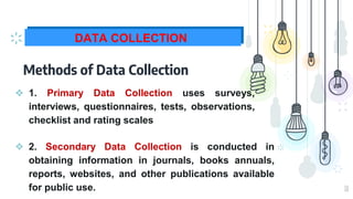 10
DATA COLLECTION
Methods of Data Collection
❖ 1. Primary Data Collection uses surveys,
interviews, questionnaires, tests, observations,
checklist and rating scales
❖ 2. Secondary Data Collection is conducted in
obtaining information in journals, books annuals,
reports, websites, and other publications available
for public use.
 