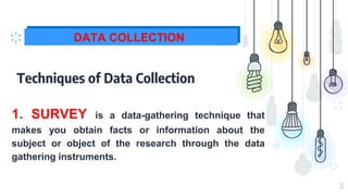 11
DATA COLLECTION
Techniques of Data Collection
1. SURVEY is a data-gathering technique that
makes you obtain facts or information about the
subject or object of the research through the data
gathering instruments.
 